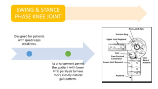 SWING & STANCE
PHASE KNEE JOINT
Designed for patients
with quadriceps
weakness.
Its arrangement permit
the patient with lower
limb paralysis to have
more closely natural
gait pattern.
 