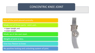 CONCENTRIC KNEE JOINT
Axis of the joint placed centrally.
Made out of three parts: Joint unit ,
• Upper Upright, and
• Lower Upright.
Made up of die-cast steel.
Weight of joint is less.
Give less flexion to knee.
No positive locking and unlocking system of joint.
 