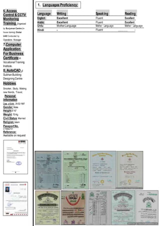 6. Access
Control & CCTV
Monitoring
Training .Organized
by Burjuman Centre (in-
house training) Dubai
UAE Conducted by
Operations Manager
7.Computer
Application
For Business
Certificatein
VocationalTraining
Institute.
8. AutoCAD at
SubhanBuilding
DesigningCentre
Hobbies.
Snooker, Study, Making
new friends, Travel,
Personal
information
Date of Birth: 25-02-1987
Gender:Male
Height:5’10”
Weight: 70 Kg
Civil Status: Married
Religion: Islam
PassportNo.
CT8962731
Reference:
Available on request
Language Writing Speaking Reading
English Excellent Fluent Excellent
Arabic Excellent Fluent Excellent
Urdu MotherLanguage Mother Language Mother Language
Hindi - Fluent ________ -
1. Languages Proficiency:
 