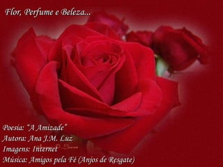 Poesia: “A Amizade” Autora: Ana J.M. Luz Imagens: Internet Música: Amigos pela Fé (Anjos de Resgate) Flor, Perfume e Beleza... 