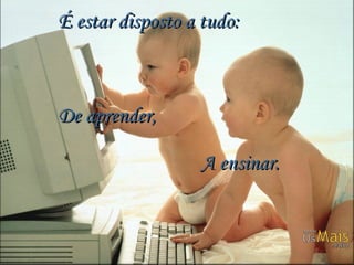 É estar disposto a tudo:  De aprender,     A ensinar. 