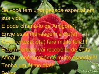 Se você tem uma pessoa especial em 
sua vida, 
E pode chamá-lo de Amigo(a), 
Envie essa mensagem a ele(a). 
Com certeza, o(a) fará muito feliz!!! 
E com certeza vai recebê-la de volta. 
Afinal, você também é muito especial!!! 
Tenha um ótimo dia!!! 
Beijos... 
 