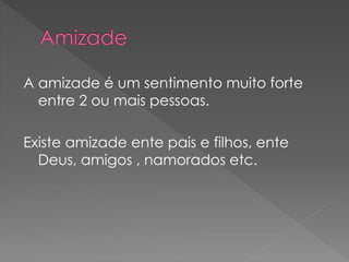 A amizade é um sentimento muito forte
entre 2 ou mais pessoas.
Existe amizade ente pais e filhos, ente
Deus, amigos , namorados etc.
 