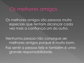 Os melhores amigos são pessoas muito
especiais que tentam alcançar cada
vez mais a confiança um do outro.
Nenhuma pessoa não consegue ser
melhores amigos porque é muito bom.
Faz sentir a pessoa feliz e também é uma
grande responsabilidade.
 