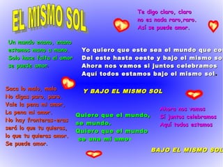 Te digo claro, claroTe digo claro, claro
no es nada raro,raro.no es nada raro,raro.
Así se puede amor.Así se puede amor.
Un mundo enano, enanoUn mundo enano, enano
estamos mano a mano.estamos mano a mano.
Solo hace falta el amorSolo hace falta el amor
se puede amorse puede amor.
Y BAJO EL MISMO SOLY BAJO EL MISMO SOL
Yo quiero que este sea el mundo que conYo quiero que este sea el mundo que con
Del este hasta oeste y bajo el mismo solDel este hasta oeste y bajo el mismo sol
Ahora nos vamos si juntos celebramosAhora nos vamos si juntos celebramos
Aquí todos estamos bajo el mismo solAquí todos estamos bajo el mismo sol ..
Saca lo malo, maloSaca lo malo, malo
No digas paro, paro.No digas paro, paro.
Vale la pena mi amor,Vale la pena mi amor,
La pena mi amor.La pena mi amor.
No hay fronteras-erasNo hay fronteras-eras
será lo que tu quieras,será lo que tu quieras,
lo que tu quieras amor.lo que tu quieras amor.
Se puede amorSe puede amor.
Quiero que el mundo,Quiero que el mundo,
se mundo.se mundo.
Quiero que el mundoQuiero que el mundo
se una mí amose una mí amor
Ahora nos vamosAhora nos vamos
Sí juntos celebramosSí juntos celebramos
Aquí todos estamosAquí todos estamos
BAJO EL MISMO SOLBAJO EL MISMO SOL
 