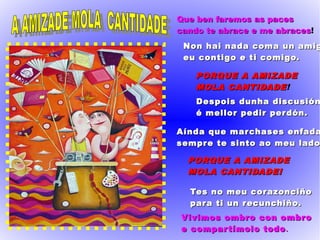 Que ben faremos as pacesQue ben faremos as paces
cando te abrace e me abracescando te abrace e me abraces!
Non hai nada coma un amigNon hai nada coma un amig
eu contigo e ti comigo.eu contigo e ti comigo.
PORQUE A AMIZADEPORQUE A AMIZADE
MOLA CANTIDADEMOLA CANTIDADE!
Despois dunha discusiónDespois dunha discusión
é mellor pedir perdón.é mellor pedir perdón.
Aínda que marchases enfadaAínda que marchases enfada
sempre te sinto ao meu ladosempre te sinto ao meu lado
PORQUE A AMIZADEPORQUE A AMIZADE
MOLA CANTIDADE!MOLA CANTIDADE!
Tes no meu corazonciñoTes no meu corazonciño
para ti un recunchiño.para ti un recunchiño.
Vivimos ombro con ombroVivimos ombro con ombro
e compartímolo todoe compartímolo todo..
 