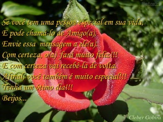 Se você tem uma pessoa especial em sua vida,Se você tem uma pessoa especial em sua vida,
E pode chamá-lo de Amigo(a),E pode chamá-lo de Amigo(a),
Envie essa mensagem a ele(a).Envie essa mensagem a ele(a).
Com certeza, o(a) fará muito feliz!!!Com certeza, o(a) fará muito feliz!!!
E com certeza vai recebê-la de volta.E com certeza vai recebê-la de volta.
Afinal, você também é muito especial!!!Afinal, você também é muito especial!!!
Tenha um ótimo dia!!!Tenha um ótimo dia!!!
Beijos...Beijos...
 