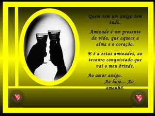 Quem tem um amigo tem
tudo.
Amizade é um presente
da vida, que aquece a
alma e o coração.
E é a estas amizades, ao
tesouro conquistado que
vai o meu brinde.
Ao amor amigo.
Ao hoje... Ao
amanhã.
 
