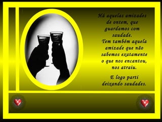 Há aquelas amizades
de ontem, que
guardamos com
saudade.
Tem também aquela
amizade que não
sabemos exatamente
o que nos encantou,
nos atraiu.
E logo parti
deixando saudades.
 