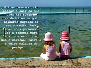 Muitas pessoas irão
entrar e sair da sua
vida mas somente
verdadeiros amigos
deixarão pegadas no
seu coração. Para
lidar consigo mesmo,
use a cabeça; para
lidar com os outros,
use o coração; raiva é
a única palavra de
perigo ...
 