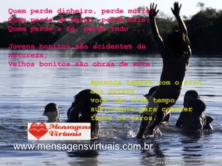 www.mensagensvirtuais.com.br
Quem perde dinheiro, perde muito;
Quem perde um amigo, perde mais;
Quem perde a fé, perde tudo ...
Jovens bonitos são acidentes da
natureza;
Velhos bonitos são obras de arte.
Aprenda também com o erro
dos outros,
você não vive tempo
suficiente para cometer
todos os erros.
 