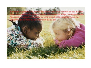 A amizade é quando uma pessoa da sempre uma cinco minutos do seu dia para
Estar com a pessoa que gosta é quando tem ciúmes da amiga mas mesmo assim
Não admite é quando uma palavra é uma lição de vida é quando nunca nos
Cansamos de ver falar ou ate estar com ela ou ele.
 