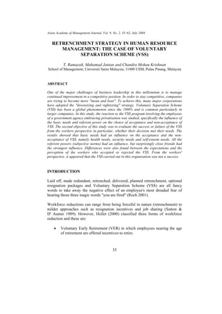 Asian Academy of Management Journal, Vol. 9, No. 2, 35–62, July 2004


   RETRENCHMENT STRATEGY IN HUMAN RESOURCE
      MANAGEMENT: THE CASE OF VOLUNTARY
           SEPARATION SCHEME (VSS)

           T. Ramayah, Muhamad Jantan and Chandra Mohan Krishnan
School of Management, Universiti Sains Malaysia, 11800 USM, Pulau Pinang, Malaysia


ABSTRACT

One of the major challenges of business leadership in this millennium is to manage
continued improvement in a competitive position. In order to stay competitive, companies
are trying to become more "mean and lean". To achieve this, many major corporations
have adopted the "downsizing and rightsizing" strategy. Voluntary Separation Scheme
(VSS) has been a global phenomenon since the 1980's and is common particularly in
larger companies. In this study, the reaction to the VSS program involving the employees
of a government agency embracing privatisation was studied, specifically the influence of
the basic needs and referent power on the choice of acceptance and non-acceptance of
VSS. The second objective of this study was to evaluate the success or failure of the VSS
from the workers perspective in particular, whether their decision met their needs. The
results showed that basic needs had an influence on the acceptance and the non-
acceptance of VSS, namely health needs, security needs and self-esteem needs. All the
referent powers (subjective norms) had an influence, but surprisingly close friends had
the strongest influence. Differences were also found between the expectations and the
perception of the workers who accepted or rejected the VSS. From the workers'
perspective, it appeared that the VSS carried out in this organization was not a success.



INTRODUCTION

Laid off, made redundant, retrenched, delivered, planned retrenchment, optional
resignation packages and Voluntary Separation Scheme (VSS) are all fancy
words to take away the negative effect of an employee's most dreaded fear of
hearing those three magic words "you are fired" (Roch 2001).

Workforce reductions can range from being forceful in nature (retrenchment) to
milder approaches such as resignation incentives and job sharing (Sutton &
D' Aunno 1989). However, Hollet (2000) classified three forms of workforce
reduction and these are:

    •    Voluntary Early Retirement (VER) in which employees nearing the age
         of retirement are offered incentives to retire.



                                             35
 