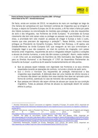 Prémio de Direitos Humanos da Assembleia da República 2006 – AI Portugal
Prémio Nobel da Paz 1977 – Amnistia Internacional
2
De facto, ainda em outubro de 2013, na sequência de mais um naufrágio ao largo da
ilha italiana de Lampedusa em que morreram centenas de imigrantes que se dirigiam à
Europa, e depois do Conselho Europeu de 25 de outubro, a AI fez notar a falha por parte
dos líderes europeus na concretização de medidas para proteger a vida dos requerentes
de asilo e dos refugiados, nas fronteiras da União Europeia. “A prioridade da Europa
claramente não tem sido salvar vidas ou proteger as pessoas nas suas fronteiras. Em vez
disso, a prioridade tem sido impedir as pessoas de chegar à Europa a todo o custo,
mesmo que elas precisem de segurança e proteção”4
. Nesse âmbito, numa missiva
entregue ao Presidente do Conselho Europeu, Herman Van Rompuy, a AI apelou aos
Estados-Membros da União Europeia (UE) que revoguem as leis que criminalizam a
imigração ilegal e que não cooperem, ao nível do controlo da imigração, com países
terceiros onde imigrantes, requerentes de asilo e refugiados estejam sujeitos a violações
e abusos de direitos humanos, e onde não têm acesso a proteção5
. Assim, nesta matéria
– e em linha com as orientações do Escritório do Alto Comissário das Nações Unidas
para os Direitos Humanos6
e da Resolução nº 1707 da Assembleia Parlamentar do
Conselho da Europa7
- a política da AI assenta fundamentalmente em três pontos:
 Que as pessoas sejam tratadas com dignidade nas fronteiras e os seus direitos
respeitados durante as operações de controlo, incluindo o direito de pedir asilo;
 Que o direito à liberdade dos requerentes de proteção internacional e dos
imigrantes seja respeitado. A detenção deve ser uma medida de último recurso e
os menores não devem ser detidos nem essa medida lhes deve ser aplicada como
forma de controlo, sobretudo no caso de menores não acompanhados;
 Que pessoas em trânsito não sejam vítimas de abusos por causa da sua condição
migratória. Todas as pessoas vítimas de abusos ou exploração devem ter acesso
efetivo à justiça.
4
Amnesty International, Council conclusions on migration: Unworthy of Europe, 25 outubro 2013, disponível em
http://www.amnesty.eu/en/news/press-releases/eu/asylum-and-migration/council-conclusions-on-migration-unworthy-of-
europe-0671/
5
Amnesty International, Letter to President Van Rompuy, Europe must act now to save lives of migrants and refugees
(Ref: B 1487), 17 outubro 2013, disponível em
http://www.amnesty.eu/content/assets/Letter_for_European_Council_October_2013.pdf
6
OHCHR, The rights of non-citizens, United Nations, New York and Geneva, 2006, disponível em
http://www.google.pt/url?sa=t&rct=j&q=&esrc=s&frm=1&source=web&cd=1&ved=0CCkQFjAA&url=http%3A%2F%2Fw
ww.ohchr.org%2FDocuments%2FPublications%2Fnoncitizensen.pdf&ei=XVrmUrKuD4XG0QWP8YGQAw&usg=AFQjCN
ErcJxdx9ehqGNWKhKYOaxXEr1QJQ&sig2=5NzuRa44xUHBqZ0buQXSow&bvm=bv.59930103,d.bGQ
7
Assembleia Parlamentar, Conselho da Europa, Resolução 1707 (2010), 28 janeiro 2010, disponível em
http://assembly.coe.int/Mainf.asp?link=/Documents/AdoptedText/ta10/ERES1707.htm
 