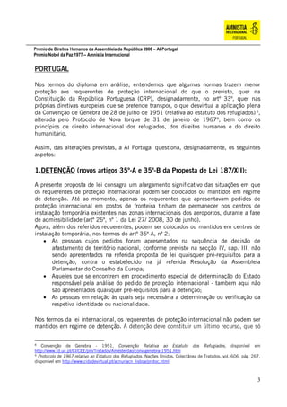 Prémio de Direitos Humanos da Assembleia da República 2006 – AI Portugal
Prémio Nobel da Paz 1977 – Amnistia Internacional
3
PORTUGAL
Nos termos do diploma em análise, entendemos que algumas normas trazem menor
proteção aos requerentes de proteção internacional do que o previsto, quer na
Constituição da República Portuguesa (CRP), designadamente, no artº 33º, quer nas
próprias diretivas europeias que se pretende transpor, o que desvirtua a aplicação plena
da Convenção de Genebra de 28 de julho de 1951 (relativa ao estatuto dos refugiados) 8
,
alterada pelo Protocolo de Nova Iorque de 31 de janeiro de 19679
, bem como os
princípios de direito internacional dos refugiados, dos direitos humanos e do direito
humanitário.
Assim, das alterações previstas, a AI Portugal questiona, designadamente, os seguintes
aspetos:
1.DETENÇÃO (novos artigos 35º-A e 35º-B da Proposta de Lei 187/XII):
A presente proposta de lei consagra um alargamento significativo das situações em que
os requerentes de proteção internacional podem ser colocados ou mantidos em regime
de detenção. Até ao momento, apenas os requerentes que apresentavam pedidos de
proteção internacional em postos de fronteira tinham de permanecer nos centros de
instalação temporária existentes nas zonas internacionais dos aeroportos, durante a fase
de admissibilidade (artº 26º, nº 1 da Lei 27/ 2008, 30 de junho).
Agora, além dos referidos requerentes, podem ser colocados ou mantidos em centros de
instalação temporária, nos termos do artº 35º-A, nº 2:
 As pessoas cujos pedidos foram apresentados na sequência de decisão de
afastamento de território nacional, conforme previsto na secção IV, cap. III, não
sendo apresentados na referida proposta de lei quaisquer pré-requisitos para a
detenção, contra o estabelecido na já referida Resolução da Assembleia
Parlamentar do Conselho da Europa;
 Aqueles que se encontrem em procedimento especial de determinação do Estado
responsável pela análise do pedido de proteção internacional - também aqui não
são apresentados quaisquer pré-requisitos para a detenção;
 As pessoas em relação às quais seja necessária a determinação ou verificação da
respetiva identidade ou nacionalidade.
Nos termos da lei internacional, os requerentes de proteção internacional não podem ser
mantidos em regime de detenção. A detenção deve constituir um último recurso, que só
8
Convenção de Genebra - 1951, Convenção Relativa ao Estatuto dos Refugiados, disponível em
http://www.fd.uc.pt/CI/CEE/pm/Tratados/Amesterdao/conv-genebra-1951.htm
9
Protocolo de 1967 relativo ao Estatuto dos Refugiados, Nações Unidas, Colectânea de Tratados, vol. 606, pág. 267,
disponível em http://www.cidadevirtual.pt/acnur/acn_lisboa/protoc.html
 