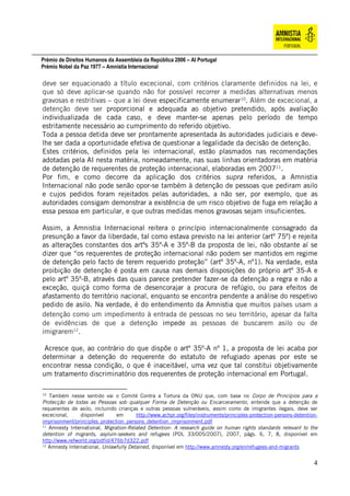 Prémio de Direitos Humanos da Assembleia da República 2006 – AI Portugal
Prémio Nobel da Paz 1977 – Amnistia Internacional
4
deve ser equacionado a título excecional, com critérios claramente definidos na lei, e
que só deve aplicar-se quando não for possível recorrer a medidas alternativas menos
gravosas e restritivas – que a lei deve especificamente enumerar10
. Além de excecional, a
detenção deve ser proporcional e adequada ao objetivo pretendido, após avaliação
individualizada de cada caso, e deve manter-se apenas pelo período de tempo
estritamente necessário ao cumprimento do referido objetivo.
Toda a pessoa detida deve ser prontamente apresentada às autoridades judiciais e deve-
lhe ser dada a oportunidade efetiva de questionar a legalidade da decisão de detenção.
Estes critérios, definidos pela lei internacional, estão plasmados nas recomendações
adotadas pela AI nesta matéria, nomeadamente, nas suas linhas orientadoras em matéria
de detenção de requerentes de proteção internacional, elaboradas em 200711
.
Por fim, e como decorre da aplicação dos critérios supra referidos, a Amnistia
Internacional não pode senão opor-se também à detenção de pessoas que pediram asilo
e cujos pedidos foram rejeitados pelas autoridades, a não ser, por exemplo, que as
autoridades consigam demonstrar a existência de um risco objetivo de fuga em relação a
essa pessoa em particular, e que outras medidas menos gravosas sejam insuficientes.
Assim, a Amnistia Internacional reitera o princípio internacionalmente consagrado da
presunção a favor da liberdade, tal como estava previsto na lei anterior (artº 75º) e rejeita
as alterações constantes dos artºs 35º-A e 35º-B da proposta de lei, não obstante aí se
dizer que “os requerentes de proteção internacional não podem ser mantidos em regime
de detenção pelo facto de terem requerido proteção” (artº 35º-A, nº1). Na verdade, esta
proibição de detenção é posta em causa nas demais disposições do próprio artº 35-A e
pelo artº 35º-B, através das quais parece pretender fazer-se da detenção a regra e não a
exceção, quiçá como forma de desencorajar a procura de refúgio, ou para efeitos de
afastamento do território nacional, enquanto se encontra pendente a análise do respetivo
pedido de asilo. Na verdade, é do entendimento da Amnistia que muitos países usam a
detenção como um impedimento à entrada de pessoas no seu território, apesar da falta
de evidências de que a detenção impede as pessoas de buscarem asilo ou de
imigrarem12
.
Acresce que, ao contrário do que dispõe o artº 35º-A nº 1, a proposta de lei acaba por
determinar a detenção do requerente do estatuto de refugiado apenas por este se
encontrar nessa condição, o que é inaceitável, uma vez que tal constitui objetivamente
um tratamento discriminatório dos requerentes de proteção internacional em Portugal.
10
Também nesse sentido vai o Comité Contra a Tortura da ONU que, com base no Corpo de Princípios para a
Protecção de todas as Pessoas sob qualquer Forma de Detenção ou Encarceramento, entende que a detenção de
requerentes de asilo, incluindo crianças e outras pessoas vulneráveis, assim como de imigrantes ilegais, deve ser
excecional, disponível em http://www.achpr.org/files/instruments/principles-protection-persons-detention-
imprisonment/principles_protection_persons_detention_imprisonment.pdf
11
Amnesty International, Migration-Related Detention- A research guide on human rights standards relevant to the
detention of migrants, asylum-seekers and refugees (POL 33/005/2007), 2007, págs. 6, 7, 8, disponível em
http://www.refworld.org/pdfid/476b7d322.pdf
12
Amnesty International, Unlawfully Detained, disponível em http://www.amnesty.org/en/refugees-and-migrants
 