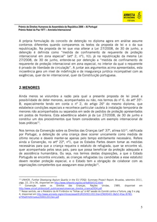 Prémio de Direitos Humanos da Assembleia da República 2006 – AI Portugal
Prémio Nobel da Paz 1977 – Amnistia Internacional
5
A própria formulação do conceito de detenção no diploma agora em análise assume
contornos diferentes quando comparamos os textos da proposta de lei e o da sua
republicação. Na proposta de lei que visa alterar a Lei 27/2008, de 30 de junho, a
detenção é definida como “medida de confinamento de requerente de proteção
internacional em zona especial” (artº 2, nº1, h)); já na republicação da mesma Lei
27/2008, de 30 de junho, entende-se por detenção a “medida de confinamento de
requerente de proteção internacional em zona especial, no interior da qual o requerente
é privado de liberdade de circulação”. A juntar aos argumentos acima apresentados, esta
incoerência gera um nível de indefinição e de insegurança jurídica incompatível com as
exigências, quer da lei internacional, quer da Constituição portuguesa.
2.MENORES
Ainda menos se vislumbra a razão pela qual a presente proposta de lei prevê a
possibilidade de deter menores, acompanhados ou não, nos termos do nº 6, do artº 35º-
B, especialmente tendo em conta o nº 2, do artigo 26º do mesmo diploma, que
estabelece condições especiais e reconhece particular cautela à instalação temporária de
menores não acompanhados ou separados em sede de pedidos de proteção apresentados
em postos de fronteira. Esta advertência advém já da Lei 27/2008, de 30 de junho e
constitui um dos procedimentos que foram considerados um exemplo internacional de
boas práticas13
.
Nos termos da Convenção sobre os Direitos das Crianças (artº 37º, alínea b))14
, ratificada
por Portugal, a detenção de uma criança deve ocorrer unicamente como medida de
último recurso e deverá manter-se apenas pelo tempo estritamente necessário. Refere
ainda a Convenção, no artº 22º, nº1, que os Estados Partes devem tomar as medidas
necessárias para que a criança requeira o estatuto de refugiada, quer se encontre só,
quer acompanhada pelos seus pais, para que possa beneficiar da proteção adequada e
de assistência humanitária. Ou seja, nos termos destas disposições, a que o Estado
Português se encontra vinculado, as crianças refugiadas (ou candidatas a esse estatuto)
devem receber proteção especial, e o Estado tem a obrigação de colaborar com as
organizações competentes que asseguram essa proteção15
.
13
UNHCR, Further Developing Asylum Quality in the EU (FDQ): Summary Project Report, Bruxelas, setembro 2011,
págs. 22, 23 e 36, disponível em http://www.refworld.org/docid/4e85b41f2.html
14
Convenção sobre os Direitos das Crianças, Nações Unidas, 1989, disponível em
http://www.unicef.pt/docs/pdf_publicacoes/convencao_direitos_crianca2004.pdf
15
Nesse sentido, ver o Relatório da AI Finlândia no "follow up" à 46ª sessão do Comité contra a Tortura, pág 3 e pág
4, disponível em http://www.amnesty.org/en/library/asset/EUR20/001/2013/en/29695401-8a52-45ac-8783-
e795a97e501a/eur200012013en.pdf
 