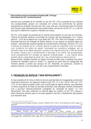 Prémio de Direitos Humanos da Assembleia da República 2006 – AI Portugal
Prémio Nobel da Paz 1977 – Amnistia Internacional
6
Acresce que a proposta de lei mantém no seu artº 79º, nº10 a previsão de que menores
não acompanhados possam ser colocados em centros de acolhimento de adultos
requerentes de proteção internacional. Ora, mais uma vez, a Convenção sobre os Direitos
das Crianças veda expressamente essa possibilidade, nos termos do artº 37, c), a não ser
que assim o determine o superior interesse da criança.
Por fim, outro aspeto da proposta de lei levanta preocupações no que toca aos menores.
Trata-se da previsão relativa à submissão de crianças não acompanhadas a um “exame
pericial”, a fim de se determinar a sua idade (artº 79º, nº6). Para a AI Portugal, e como a
Comissão Nacional de Proteção de Dados destaca no seu parecer ao diploma agora em
análise16
, esta previsão levanta questões de consentimento informado. De facto, tal como
é referido na proposta de lei, o exame pericial só pode ser entendido como um exame
com incidência em dados de saúde, informação por excelência protegida, por se
entender tratar-se de dados sensíveis e sujeitos a um regime particular a nível do direito
de acesso. Acresce que o consentimento é solicitado a um menor não acompanhado,
muito provavelmente em situação de especial vulnerabilidade - o que levanta sérias
dúvidas sobre a capacidade de poder dar o seu consentimento ao exame pericial.
Nesse sentido, dispõem também as regras mínimas da ONU para a proteção dos jovens
privados de liberdade (ponto 6, Anexo 117
), segundo as quais deve ser assegurado aos
menores detidos o direito aos serviços de um intérprete, em particular, durante os
exames médicos, a fim de poderem dar o seu consentimento informado.
3. PROIBIÇÃO DE REPELIR (“NON REFOULEMENT”)
A nova proposta de lei torna o efeito do recurso das decisões de impugnação jurisdicional
meramente devolutivo, em segunda instância (artº 25º, nº 3, art.º 33º-A, nº8 e art.º 37º,
nº 6). O novo regime propõem assim uma modificação ao regime anterior, que assentava
no efeito suspensivo de todas as decisões proferidas. Esta alteração interfere diretamente
com o princípio internacionalmente consagrado da “proibição de repelir” ou “non
refoulement” (de resto, estatuído no diploma agora em análise, no artº 47º), porque o
efeito devolutivo previsto para os recursos passará a facilitar o afastamento das pessoas
que requerem asilo.
16
Comissão Nacional de Proteção de Dados, Parecer nº 68/2013 (ref.ª 21021), 26 de setembro de 2013, págs. 8, 9,
disponível em
http://app.parlamento.pt/webutils/docs/doc.pdf?path=6148523063446f764c3246795a5868774d546f334e7a6777
4c336470626d6c7561574e7059585270646d467a4c31684a535339305a58683062334d76634842734d5467
334c56684a535638784c6e426b5a673d3d&fich=ppl187-XII_1.pdf&Inline=true
17
Regras mínimas das ONU para a proteção dos jovens privados de liberdade
http://www.un.org/documents/ga/res/45/a45r113.htm, por remissão do documento Amnesty International, Migration-
Related Detention- A research guide on human rights standards relevant to the detention of migrants, asylum-seekers
and refugees (POL 33/005/2007), 2007, págs. 90 e 91, disponível em http://www.refworld.org/pdfid/476b7d322.pdf
 