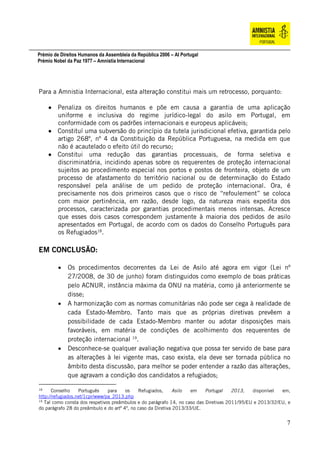 Prémio de Direitos Humanos da Assembleia da República 2006 – AI Portugal
Prémio Nobel da Paz 1977 – Amnistia Internacional
7
Para a Amnistia Internacional, esta alteração constitui mais um retrocesso, porquanto:
 Penaliza os direitos humanos e põe em causa a garantia de uma aplicação
uniforme e inclusiva do regime jurídico-legal do asilo em Portugal, em
conformidade com os padrões internacionais e europeus aplicáveis;
 Constituí uma subversão do princípio da tutela jurisdicional efetiva, garantida pelo
artigo 268º, nº 4 da Constituição da República Portuguesa, na medida em que
não é acautelado o efeito útil do recurso;
 Constitui uma redução das garantias processuais, de forma seletiva e
discriminatória, incidindo apenas sobre os requerentes de proteção internacional
sujeitos ao procedimento especial nos portos e postos de fronteira, objeto de um
processo de afastamento do território nacional ou de determinação do Estado
responsável pela análise de um pedido de proteção internacional. Ora, é
precisamente nos dois primeiros casos que o risco de “refoulement” se coloca
com maior pertinência, em razão, desde logo, da natureza mais expedita dos
processos, caracterizada por garantias procedimentais menos intensas. Acresce
que esses dois casos correspondem justamente à maioria dos pedidos de asilo
apresentados em Portugal, de acordo com os dados do Conselho Português para
os Refugiados18
.
EM CONCLUSÃO:
 Os procedimentos decorrentes da Lei de Asilo até agora em vigor (Lei nº
27/2008, de 30 de junho) foram distinguidos como exemplo de boas práticas
pelo ACNUR, instância máxima da ONU na matéria, como já anteriormente se
disse;
 A harmonização com as normas comunitárias não pode ser cega à realidade de
cada Estado-Membro. Tanto mais que as próprias diretivas prevêem a
possibilidade de cada Estado-Membro manter ou adotar disposições mais
favoráveis, em matéria de condições de acolhimento dos requerentes de
proteção internacional 19
.
 Desconhece-se qualquer avaliação negativa que possa ter servido de base para
as alterações à lei vigente mas, caso exista, ela deve ser tornada pública no
âmbito desta discussão, para melhor se poder entender a razão das alterações,
que agravam a condição dos candidatos a refugiados;
18
Conselho Português para os Refugiados, Asilo em Portugal 2013, disponível em,
http://refugiados.net/1cpr/www/pa_2013.php
19
Tal como consta dos respetivos preâmbulos e do parágrafo 14, no caso das Diretivas 2011/95/EU e 2013/32/EU, e
do parágrafo 28 do preâmbulo e do artº 4º, no caso da Diretiva 2013/33/UE.
 