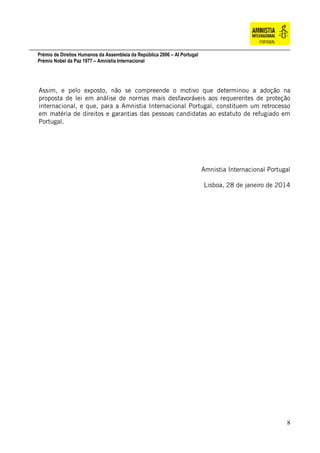 Prémio de Direitos Humanos da Assembleia da República 2006 – AI Portugal
Prémio Nobel da Paz 1977 – Amnistia Internacional
8
Assim, e pelo exposto, não se compreende o motivo que determinou a adoção na
proposta de lei em análise de normas mais desfavoráveis aos requerentes de proteção
internacional, e que, para a Amnistia Internacional Portugal, constituem um retrocesso
em matéria de direitos e garantias das pessoas candidatas ao estatuto de refugiado em
Portugal.
Amnistia Internacional Portugal
Lisboa, 28 de janeiro de 2014
 