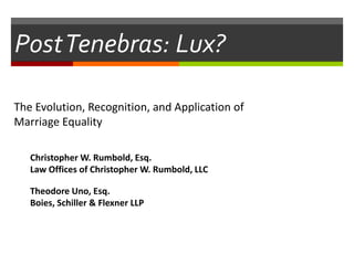 PostTenebras: Lux?
The Evolution, Recognition, and Application of
Marriage Equality
Christopher W. Rumbold, Esq.
Law Offices of Christopher W. Rumbold, LLC
Theodore Uno, Esq.
Boies, Schiller & Flexner LLP
 