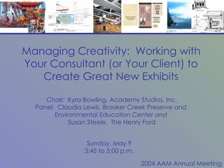 Managing Creativity:  Working with Your Consultant (or Your Client) to Create Great New Exhibits Chair:  Kyra Bowling, Academy Studios, Inc. Panel:  Claudia Lewis, Brooker Creek Preserve and  Environmental Education Center  and  Susan Steele,  The Henry Ford Sunday, May 9 3:45 to 5:00 p.m. 