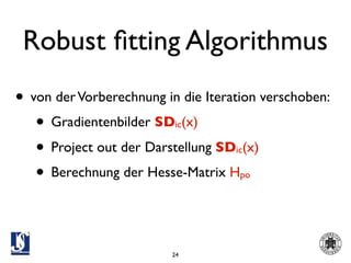Robust ﬁtting Algorithmus
• von der Vorberechnung in die Iteration verschoben:
   • Gradientenbilder SD (x)
                          ic

   • Project out der Darstellung SD (x)
                                    ic

   • Berechnung der Hesse-Matrix H   po




                         24
 