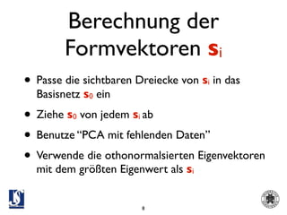 Berechnung der
        Formvektoren si
• Passe die sichtbaren Dreiecke von s in das
                                     i
  Basisnetz s0 ein
• Ziehe s von jedem s ab
         0             i

• Benutze “PCA mit fehlenden Daten”
• Verwende die othonormalsierten Eigenvektoren
  mit dem größten Eigenwert als si


                           8
 