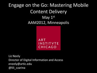 Engage on the Go: Mastering Mobile
         Content Delivery
                   May 1st
              AAM2012, Minneapolis




Liz Neely
Director of Digital Information and Access
eneely@artic.edu
@lili_czarina
 