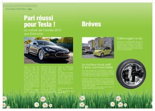 VOITURES PROPRES / Tesla
Lorsque l’on pense voiture
électrique, on pense illico
à une mini citadine pour
bobo branché et l’on est loin
d’imaginer un véhicule racé,
puissant, capable de rivaliser
avec les meilleures sportives.
Et pourtant, la Tesla Model S
a été élue « Voiture de l’année
2013 », après avoir remporté
son duel contre une BMW série
5, par le magazine américain
Automobile Magazine et citée
par le Time Magazine comme
une des meilleures inventions
de l’année 2012.
L’histoire de Tesla a commencé
en 2003, dans la Silicon
Valley (Californie). Deux
Pari réussi
pour Tesla !
La voiture de l’année 2013
aux Etats-Unis.
entrepreneurs américains ont
comme projet (fou) de créer
la première voiture sportive
100 %propreetmettentaupoint
un groupe motopropulseur,
qu’ils installent sur un châssis
de Lotus. C’est ainsi que leur
premier véhicule voit le jour,
le Roadster, capable d’atteindre
212 km/h en vitesse de pointe  !
Pour remplacer le Roadster,
qui n’est plus commercialisé,
ils créent (châssis compris) la
Model S, une berline affichant
toutes les caractéristiques d’une
sportive. A l’accélération,
sa suspension Active Air, «
colle  » la voiture à la route pour
augmenter son adhérence et lui
procurer un aérodynamisme
optimal pour une conduite
souple mais néanmoins
nerveuse.
Cette sportive reste adaptée
aux familles car, en plus de
ses 5 confortables sièges, deux
strapontins, équipés de harnais
et placés à l’arrière, dos à la
route, sont prévus pour des
enfants de moins de 10 ans.
Sportivité et écologie, vous en
aviez rêvé ? Tesla l’a fait !
75 150 euros pour la version
360 cv
102 700 euros pour la série
limitée Signature
Brèves
Volkswagen e-Up
Le moteur-roue prêt
à être commercialisé
Si la voiture électrique tend à se démocratiser et à connaître le
succès, un de ses points noirs reste l’autonomie de la batterie. Et,
pour grignoter des kilowatts, toutes les technologies sont étudiées.
Si le Français Michelin met au point l’Active Wheel, son concept
est prometteur mais n’a encore jamais été monté en série.
L’Américain Protean Electric, lui, vient d’annoncer que son
prototype était prêt à être industrialisé. Son « In wheel motor »
permettrait de récupérer environ 85% de l’énergie cinétique dégagée
lors du freinage. Alors, si le Yankee a une longueur d’avance, pas
sûr qu’il continue à garder l’avantage, sa roue pesant 30 kg, contre
7 kg pour celle de Michelin !
Le poids étant également un enjeu majeur pour l’économie de
l’énergie, la bataille n’a pas fini de faire rage !
Alors que tout le monde attendait une nouvelle
motorisation de la mini-citadine de Volkswagen, la
UP, le constructeur allemand a créé la surprise en
présentant la version… électrique ! Avec sa ligne et
ses finitions toujours aussi soignées, son autonomie de
150 km et sa vitesse de pointe de 135 km/h, nul doute
que la e-Up trouvera son public !
24 25
 