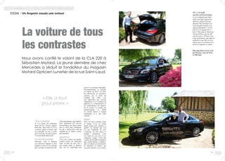 2928
La voiture de tous
les contrastes
ESSAI / Un Angevin essaie une voiture						
Une surprise
Je n’ai jamais été réellement
attiré par les voitures signées
Mercedes. Mais cette CLA m’a
vraiment séduit et étonné, elle
ne ressemble en rien à celles
que j’avais pu voir par le passé.
C’est une belle découverte.
Toute équipée
Mercedes nous a habitués
aux intérieurs élégants et bien
équipés et cette CLA ne déroge
pas à la règle. Caméra de recul,
encore à la marque allemande.
Personnellement, je possède
et conduis un SUV, j’ai donc
été déboussolé, les premières
minutes, par le poste de
conduite bas. Mais c’est
une impression qui s’envole
rapidement et j’ai vraiment pu
apprécier le comportement et
les performances de sportive
de la voiture. Le moteur est
impressionnant et, même
en version diesel, il répond
rapidement et a une belle
sonorité.
Belle
Elle a un style vraiment à part
et unique. C’est un coupé
quatre portes très compact et
sportif. Un cocktail que l’on
n’a pas l’habitude de voir.
L’intérieur est très réussi et
élégant, notamment avec
ses sièges en cuir noir et ses
surpiqures rouges. C’est une
voiture qui me plaît vraiment et
que j’aurais plaisir à conduire.
Elle va séduire les possesseurs
de Mercedes et amener une
nouvelle clientèle, c’est certain.
« Elle a tout
pour plaire »
Un coupé
anticonformiste
La CLA détonne chez Mer-
cedes, des lignes agressives,
sportives, jeunes, tout sim-
plement. Des mots que l’on
avait rarement associés à la
marque allemande. C’est un
fait, la CLA rajeunit bel et
bien l’offre made in Mercedes.
Niveau chiffres, plus de 200
chevaux pour 1 500 kg et une
boîte automatique sept rapports
suffiront à vous offrir les sen-
sations que l’on réclame à ces
sportives élégantes et racées.
Mercedes-Benz SAGA, ZAC
de l’Océane, route de Paris
à Villevêque
Nous avons confié le volant de la CLA 220 à
Sébastien Motard. La jeune dernière de chez
Mercedes a séduit le fondateur du magasin
Motard Opticien Lunetier de la rue Saint-Laud.
boîte automatique sept rapports
mais également toit ouvrant
panoramique, qui laisse entrer
tout le soleil dans l’habitacle.
Ce qui a rendu notre essai au
Château de la Varière encore
plus agréable.
Sportive
C’est une voiture de qualité,
comme toutes les Mercedes
mais, en plus de cela, elle a
une touche jeune et sportive
que l’on ne connaissait pas
 