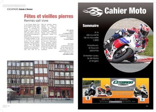 Cahier Moto
Sommaire
A la
découverte
de la nouvelle
Z-800
Hayabusa,
le faucon
japonais
Entretien avec
le Mr Moto
d’Angers
4948
ESCAPADE/ Balade à Rennes								
A vol d’oiseau, Rennes n’est
pas très éloigné d’Angers. Mais
sur la route, c’est une autre
histoire. La construction de
la quatre voies est en chantier
depuis des années mais est
loin d’être achevée. Cela nous
donne un parcours dangereux et
bien trop long.
Rennes est la 6e ville de France
en nombre d’étudiants. Et cela
se voit dans les rues où cette
jeunesse créé une épatante
dynamique. Terrasses bondées,
concerts à gogo, infrastructures
sportives… la ville déborde
d’énergie tout en conservant le
charme de ses vieilles pierres.
Ville d’art riche de ses
Fêtes et vieilles pierres
Rennes sait vivre
2000 ans d’histoire, Rennes
surprend les visiteurs en
valorisant les nombreux
témoignages du passé. Ainsi,
l’incontournable Parlement
de Bretagne accompagne Les
Champs Libres, résolument
contemporains : Rennes, c’est
ça !
Finissons par un dernier cliché
que vous seriez bêta d’occulter :
Rennes est LA ville de la fête et
du « bon-vivre ». Dans les rues
pavées, descendez quelques
marches pour pénétrer dans ces
caves où des bars chauds vous
attendent pour refaire le monde
à coup de chouchen. Avec
modération….
Un resto
Crêperie
« La Saint-Georges »
Des crêpes classiques aux plus
surprenantes, dans un décor
contemporain.
11 rue du Chapître
Un bar
L’ancienne prison Saint-
Michel regroupe plusieurs
bars. De L’Upper place, bar
à champagne, à L’Aventure,
temple des années 80, il y en a
pour tous les goûts.
Allée Rallier du Baty
 
