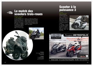 Le match des
scooters trois-roues
Piaggio MP3 500
LT, le complet
Avec une motorisation de 493
cm3 pour 40 chevaux et un
poids de 253 kg, le constructeur
italien nous offre ici une version
musclée et sportive de son
fameux MP3. Il est également
plus spacieux et confortable
et se présente par conséquent
comme un véhicule capable de
vous transporter seul, ou à deux,
sur de plus longues distances.
Malgré une plus grande
puissance et un gabarit plus imposant, ce
scooter conserve tout de même une grande
maniabilité, notamment en ville, ainsi qu’une
adhérence bluffante grâce à ses trois roues.
En effet, la tenue de route dans les virages
et sur tous les sols est remarquable et assure
la sécurité et l’assurance nécessaires pour
conduire l’esprit tranquille.
52 53
Scooter à la
puissance 3
Jamais
deux sans trois
Peugeot aura finalement
succombé à ce vieux dicton.
Avec le lancement de son
scooter à trois-roues, le
Metropolis 400, le Lion entend
bien conquérir le marché. Les
équipes auto et moto de la
marque ont donc collaboré sur
ce projet et cela se voit lorsque
l’on regarde les lignes du
scooter et la technologie dont il
est équipé.
On reconnaitra notamment
la large calandre, empruntée
aux voitures de la marque. Le
Metropolis ? La liberté et le
plaisir de la moto alliés à un
confort, une sécurité et des
performances dignes d’une
petite citadine.
PRO BIKE
ZI des Landes - 14, rue des
frères Mongolfier
49240 Avrillé
CESBRON
Z.A. Moulin Marcille
2 rue Lino Ventura
49130 Les Ponts de Cé
 