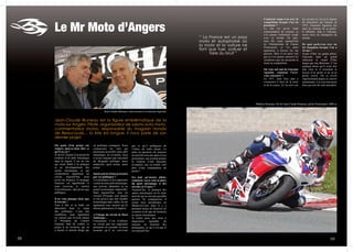 5 5958
Jean-Claude Bruneau est la figure emblématique de la
moto sur Angers. Pilote, organisateur de salons auto-moto,
commentateur motos, responsable du magasin Honda
de Beaucouzé… la liste est longue. Il nous parle de son
dernier projet.
Le Mr Moto d’Angers
On parle d’un projet sur
Angers, pouvez-nous dire ce
qu’il en est ?
Je suis à l’origine d’un projet de
création d’un pôle mécanique
dans la région. C’est un site
qui serait dédié à la pratique
et au développement des
sports mécaniques et qui
comporterait également un
circuit. Aujourd’hui, nous
avons les finances, le montage
financier est appréhendé et
nous recevons le soutien
d’investisseurs, tant privés que
publiques.
Il ne vous manque donc que
le terrain ?
Tout à fait et la balle est
désormais dans le camp
des politiques. L’une des
conditions, mais également
un conseil que m’avait donné
le Président du Conseil
Général, était de confier ce
projet à un territoire qui en
a besoin et surtout dirigé par
un politique courageux. Nous
connaissons les sites qui
pourraient accueillir notre pôle
mécanique, en revanche, nous
n’avons toujours pas rencontré
de dirigeant politique assez
audacieux pour porter notre
projet.
Quels sont les freins présentés
par ces politiques ?
Les politiques et nos opposants
voient en notre pôle mécanique,
une activité éphémère et un
projet économique impossible.
Mais aujourd’hui, tous les
circuits d’Europe sont saturés
et ont prouvé que leur modèle
économique était viable. Ils ont
également tous montré qu’ils
étaient générateurs d’emplois.
A l’image du circuit de Haut
Saintonge…
Exactement. C’est d’ailleurs
un circuit que nos opposants
prenaient en exemple en nous
assurant qu’il ne survivrait
pas et qu’il préfigurait de
l’échec de notre projet. La
piste en question est toujours
en activité trois ans après et ses
promoteurs, qui avaient promis
la création d’une douzaine
d’emplois, ont, en réalité, créé
plus d’une cinquantaine de
postes !
En tant qu’ancien pilote,
comment voyez-vous la place
du sport mécanique et des
circuits en France ?
Aujourd’hui, la pratique des
sports mécaniques est la seule
activité qui ne soit pas possible
partout. En comparaison, il
existe trois aérodromes en
Maine-et-Loire mais il y a
pourtant moins de licenciés en
aviation civile que de licenciés
en sports mécaniques.
Je milite pour une mise à
disposition équitable de
moyens en fonction des
pratiquants, ce qui n’est pas le
cas aujourd’hui.
Comment coupe-t-on avec la
compétition lorsque l’on est
passionné ?
Le fait est qu’en étant
commentateur de courses, je
n’ai jamais réellement coupé
avec ce monde. De plus,
mon fils court aujourd’hui
en Championnat de France
Promosport, je vis donc
également à travers lui ma
passion. Mais il est aussi vrai
que je n’ai jamais retrouvé les
sensations que me procurait la
moto en compétition.
On vous sait ami de Giacomo
Agostini, comment l’avez-
vous rencontré ?
En 1971, mon frère aîné a
commencé à faire de la moto
et de la course. Je l’ai suivi sur
les circuits et j’ai eu la chance
de rencontrer, par hasard, en
1972, Giacomo Agostini qui
était au sommet de sa gloire.
Il affichait, déjà à l’époque,
treize titres de champions du
monde.
De quoi parle-t-on avec un
tel champion lorsque l’on a
16 ans ?
Avant d’être un grand pilote,
Giacomo était un grand
séducteur et venait d’être
largué par une Bretonne. C’est
quelque chose qu’il avait très
mal vécu et il ressentait le
besoin d’en parler et de m’en
parler (rires). On se revoit
régulièrement depuis et, encore
maintenant, il se souvient aussi
bien que moi de cette anecdote.
Mathieu Bruneau, fils de Jean-Claude Bruneau, pilote Promosport 1000 cc
Jean-Claude Bruneau, interviewant ici Giacomo Agostini
“ La France est un pays
moto et autophobe où
la moto et la voiture ne
font que tuer, polluer et
faire du bruit ”
 