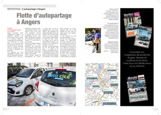 8
à différents endroits de la ville.
L’abonnement Autocité+ vous
donne le droit à une carte
vous permettant d’ouvrir
le véhicule que vous avez
préalablement réservé. Cette
flotte, actuellement composée
de 18 véhicules, est assurée par
Autocité + et vous couvre en
cas d’incident.
De plus, le programme angevin
d’autopartage met à votre
disposition des instructions
vous permettant de faire l’état
des lieux de la voiture et de
vous assurer que vous n’aurez
aucune surprise lorsque vous
rendrez votre carrosse.
Claire Crocherie, chargée du
développement du service,
Flotte
d’autopartage
à Angers
Depuis novembre 2011,
l’autopartage, à Angers, c’est
également Autocité+, un
service organisé par la mairie.
Si le processus diffère de
l’autopartage entre particuliers,
nous retrouvons le même
esprit. Ce ne sont ainsi plus
des particuliers qui louent leur
voiture à d’autres personnes
mais une entreprise qui met
sa flotte à disposition des
particuliers.
Les Angevins ont donc
l’opportunité d’accéder à un
parc de véhicules de tous types,
24 heures sur 24, 7 jours sur 7,
REPORTAGE / L’autopartage à Angers Pour qui ?
Autocité+ s’adresse à la
fois aux particuliers et aux
professionnels qui font moins
de 10 000 km par an, qui
utilisent les transports en
commun, le vélo ou la marche
pendant la semaine.
A quel prix ?
L’abonnement au service est
de 15 euros par mois. Ensuite,
chaque location est payante et
suit la grille suivante.
2,60 euros de l’heure ou
35 euros la journée et 25 le
week-end, auxquels il faut
additionner une trentaine de
centimes, en moyenne, par
kilomètre parcouru.
Réservation
Les services de réservation
d’Autocité+ sont disponibles,
pour les abonnés, sur le site
internet et par téléphone au
02  41 24 13 40.
Autocité + : 7 esplanade de la
Gare à Angers.
va même plus en loin en
expliquant que « nous avons
affaire à des utilisateurs qui
prennent davantage soin de nos
véhicules que de leur propre
voiture et n’avons enregistré
aucun problème majeur depuis
le début de notre service.
Nos usagers ont le souci du
développement durable et du
partage et leur comportement
au volant s’en ressent. »
Autocité+ recense aujourd’hui
près de 150 abonnés actifs
mais « ce chiffre est en
constante augmentation depuis
le lancement du service, nous
avons d’ailleurs dû ouvrir une
station de plus afin de répondre
aux demandes », nous explique
Mme Crocherie. Le service
enregistre entre 300 et 400
locations par mois pour un
usage moyen d’une vingtaine
de kilomètres.
Ce qui représente un coût
moyen de location de 17 €.
En bref, une voiture partagée
remplace les déplacements
de 8 autres véhicules, soit des
économies de dix tonnes de Co2
par an (l’équivalent d’un aller-
retour Paris-New York en avion
ou 14 000 km de Twingo en
ville). A titre de comparaison, le
covoiturage permet de réduire
de quatre tonnes les émissions
de CO2. Nous confirmons,
l’autopartage est la meilleure
invention depuis le covoiturage.
9
Flotte d’autopartage
à Angers
 