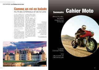 Cahier MotoSommaire
RPM et Pro Bike,
les teams
angevins aux
24 Heures
La BMW
Concept Ninety
A la
découverte de
1340 Motorcyles
4746
ESCAPADE/ Les Châteaux de la Loire
La Loire a longtemps été la
terre d’accueil de la cour des
Rois de France. Ce fleuve nous
offre ainsi un superbe itinéraire
naturel nous amenant de château
en château. Mais pour cela, nul
besoin de monter à bord d’un
bateau. La voiture vous suffira
pour une virée qui, selon votre
emploi du temps et votre envie,
pourrait durer plusieurs jours.
En effet, le terrain de découverte
s’étend d’Angers et son château
à Orléans, et ce, toujours le long
ou sur les rives de la Loire.
Une soixantaine
de lieux
historiques
Il nous est difficile de choisir
parmi la liste impressionnante
et la diversité des monuments
à découvrir et à visiter. De la
ville de Blois en passant par
les châteaux de Chambord, de
Cheverny de Chaumont et de
Chenonceau ou encore la ville
Comme un roi en balade
Au fil des Châteaux et de la Loire
d’Amboise, chargée d’histoire
avec le château royal, le manoir
de Clos Lucé et la pagode de
Chanteloup.
Bien que regroupés sous
l’appellation Châteaux de la
Loire, ces endroits magiques
comprennent autant des jardins
tels que celui de Villandry,
que des peintures, des villages
comme celui de Candes St
Martin ou même des endroits
véritablement féeriques, à
l’image du château de la Belle
au Bois Dormant à Ussé.
Profitant ainsi du réseau
autoroutier liant les différents
lieux, vous pourrez rallier
d’une seule traite Angers, Tours
ou Orléans en moins de deux
heures mais ceci n’est pas le but
de votre voyage. Prenez votre
temps l’espace d’un instant
et profitez-en pour déguster
avec modération les vins de la
région.
Autotour
Le site internet
sentiersdefrance.com propose
un circuit voiture de 5 jours
et 4 nuits dans la vallée de
la Loire. Ce circuit débute à
Blois en début de matinée et se
termine le jour 5 à Angers en
fin d’après-midi.
L’offre comprend quatre
catégories de prestige à
standard vous permettant de
rester dormir dans
les châteaux visités.
Tarifs et informations sur le
site sentiersdefrance.com
 