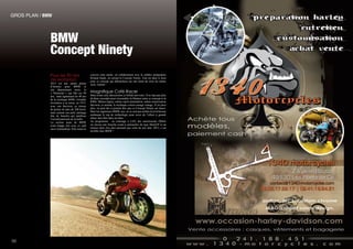 BMW
Concept Ninety
Pour les 90 ans
de Motorrad.
2013 est une année pleine
d’histoire pour BMW et
son département moto, le
«  Motorrad », qui fête ses 90
ans, mais également les 40 ans
de la mythique R90S, véritable
révolution à sa sortie, en 1973,
avec son flat-twin, sa vitesse
de pointe de plus de 200 km/h,
mais surtout son petit carénage
tête de fourche qui améliore
l’aérodynamisme de la belle.
La section moto de BMW
avait frappé fort avec ce café
racer minimaliste. Elle remet le
couvert cette année, en collaboration avec le célèbre préparateur
Roland Sands, en sortant la Concept Ninety. Tout est dans le nom
pour ce concept qui débouchera sur une moto de série du même
style. Génial !
Magnifique Café Racer
Mais avant cela, découvrons ce bolide néo-retro. Il ne faut pas plus
de deux secondes pour reconnaître la filiation entre ce concept et la
R90S. Mêmes lignes, même esprit minimaliste, même motorisation
flat-twin, et surtout, le mythique coloris orange vintage. N’en jetez
plus, on peut dès à présent dire que ce Concept Ninety est réussi.
Mais les ingénieurs BMW, eux, ne se sont pas arrêtés là et la bécane
embarque le top de technologie pour avoir de l’allure à grande
allure sans finir dans un talus.
Au programme : un éclairage à LED, des amortisseurs Öhlins
ou encore une fourche avant à cartouches de type MotoGP et un
moteur deux fois plus puissant que celui de son ainé. 2013, c’est
terrible chez BMW !
50
GROS PLAN / BMW								
 