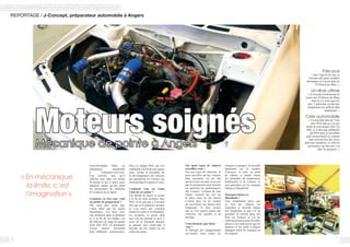 REPORTAGE / J-Concept, préparateur automobile à Angers
Jean-Christophe Méès est
préparateur automobile
à Chalonnes-sur-Loire.
Une activité, rare, qu’il
effectue seul, dans son atelier
JConcept et qui a attiré notre
attention autant qu’elle attire
les possesseurs de véhicules
d’exception de la région.
Comment en êtes-vous venu
au métier de préparateur ?
Dès mon plus jeune âge,
j’étais attiré par les sports
mécaniques. J’ai donc suivi
une formation dans ce domaine
et, à la fin de ces études, j’ai
dû effectuer un stage de quatre
mois chez D2T, un prestataire
d’essai moteur travaillant
pour différents constructeurs.
Puis j’ai intégré PSA, qui m’a
embauché à la fin de mes quatre
mois. Là-bas, je travaillais sur
le développement des moteurs
qui équiperont les voitures qui
sortiront dans les années à venir.
Comment vous est venue
l’idée de cet atelier ?
J’ai décidé de lancer ce projet
à la fin de mon aventure chez
PSA. Je ne sais pas si l’on peut
dire que je le préparais puisque
je n’en avais pas vraiment
étudié les coûts et la faisabilité.
En revanche, je savais déjà
que cela me plairait et qu’il y
avait de la demande puisque
je passais mes week-ends à
bricoler sur ma voiture ou sur
celles des potes.
Sur quels types de voitures
travaillez-vous ?
Sur tous types de véhicules. Je
peux travailler sur des voitures
plus anciennes ou sur des
sportives très récentes. Je ne suis
pas là uniquement pour booster
ou optimiser les performances
des voitures. Certains de mes
clients viennent me voir car
la pièce dont ils ont besoin
n’existe plus, ou ils veulent
du sur-mesure qui durera plus
longtemps. Je dois avouer
que je vois surtout passer des
véhicules très sportifs et de
prestige.
Concrètement, que faites-
vous ?
Je fabrique des échappements
sur-mesure pour toutes les
« En mécanique,
la limite, c’est
l’imagination »
Moteurs soignésMécanique de pointe à Angers
76
Précoce
« Dès l’âge de dix ans, je
bricolais des petits modèles
thermiques et suivais déjà les
24 Heures du Mans. »
Un rêve ultime
« Je rêverais évidemment de
courir aux 24 Heures du Mans
mais je n’y crois que très
peu. Y participer en tant que
préparateur me suffirait déjà
amplement. »
Crise automobile
« J’ai travaillé plus de 5 ans
chez PSA mais je n’ai pas
arrêté de mon propre chef. En
effet, je n’étais pas embauché
par PSA mais je travaillais
pour un prestataire et, comme
bien souvent lors des crises
dans une entreprise, ce sont les
prestataires qui doivent s’en
aller les premiers. »
marques et époques. Je travaille
également sur la soudure
d’arceaux, la mise au point
de châssis et étudie toutes
les demandes de préparation,
fiabilisation et de création. Je
suis spécialisé sur les marques
Subaru et Mitsubishi.
Pourquoi Subaru et
Mitsubishi ?
Tout simplement parce que
ce sont des voitures sur
lesquelles je travaille depuis
très longtemps et que j’ai pu
posséder. Je connais donc très
bien ces moteurs et j’ai les
outils nécessaires pour travailler
dessus. Car il faut savoir que les
moteurs et les outils à utiliser
changent selon les marques ou
les origines.
 