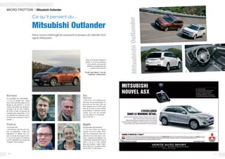 1716
MICRO-TROTTOIR / Mitsubishi Outlander
Ce qu’il pensent du…
Mitsubishi Outlander
Nous avons interrogé les passants à propos du dernier SUV
signé Mitsubishi.
Patrice
(Architecte)
« D’extérieur, elle fait très 4x4,
elle est imposante. J’aime les
Japonaises et quand une voi-
ture n’est pas trop tape-à-l’œil.
C’est un bel engin et l’intérieur
est très agréable avec beaucoup
d’espace. Elle me plaît »
Richard
(Conseiller en clientèle)
« C’est un modèle que j’aime
bien. Elle a de belles lignes et un
design un peu sportif. C’est une
voiture qui plaira aux hommes.
Lorsque l’on n’a pas l’habitu-
de d’être si haut, la position de
conduite peut surprendre. C’est
un véhicule très spacieux et po-
lyvalent qui convient à tout le
monde. »
Brigitte
(Employée de bureau)
« C’est une voiture qui rassure
lorsque l’on est au volant. Pour-
tant, on a l’impression d’être ins-
tallé dans une voiture plus « nor-
male » comparé à son gabarit. Les
commandes tombent bien sous la
main et on est à l’aise comme
dans une citadine. J’adore l’habi-
tacle sobre avec ce grand ordina-
teur de bord. Ça fait classe. »
Eric
(Retraité)
« Pour moi, c’est vraiment par-
fait pour une grande famille, en
plus elle est très jolie. Elle est
bien équipée avec le GPS, peut
faire de la route ou être utilisée
au quotidien. L’intérieur est très
sympa. Avec son toit ouvrant,
ses sept places et sa hauteur…
elle a tout bon. »
Doté d’un design élégant et
fluide, ce crossover propose
7 vraies places, ainsi que de
nombreux équipements de
confort et de sécurité.
Verité Auto Sport, 1 rue du
Landreau à Beaucouzé
MitsubishiOutlander
 