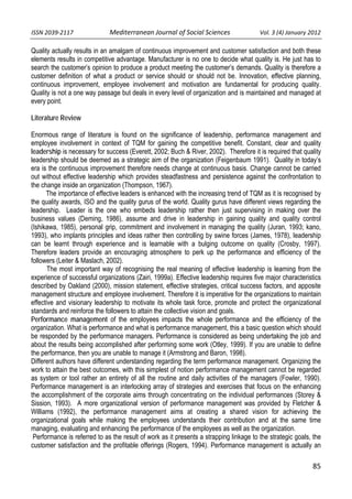 ISSN 2039‐2117                      Mediterranean Journal of Social Sciences                  Vol. 3 (4) January 2012          

Quality actually results in an amalgam of continuous improvement and customer satisfaction and both these
elements results in competitive advantage. Manufacturer is no one to decide what quality is. He just has to
search the customer’s opinion to produce a product meeting the customer’s demands. Quality is therefore a
customer definition of what a product or service should or should not be. Innovation, effective planning,
continuous improvement, employee involvement and motivation are fundamental for producing quality.
Quality is not a one way passage but deals in every level of organization and is maintained and managed at
every point.

Literature Review

Enormous range of literature is found on the significance of leadership, performance management and
employee involvement in context of TQM for gaining the competitive benefit. Constant, clear and quality
leadership is necessary for success (Everett, 2002; Buch & River, 2002). Therefore it is required that quality
leadership should be deemed as a strategic aim of the organization (Feigenbaum 1991). Quality in today’s
era is the continuous improvement therefore needs change at continuous basis. Change cannot be carried
out without effective leadership which provides steadfastness and persistence against the confrontation to
the change inside an organization (Thompson, 1967).
      The importance of effective leaders is enhanced with the increasing trend of TQM as it is recognised by
the quality awards, ISO and the quality gurus of the world. Quality gurus have different views regarding the
leadership. Leader is the one who embeds leadership rather then just supervising in making over the
business values (Deming, 1986), assume and drive in leadership in gaining quality and quality control
(Ishikawa, 1985), personal grip, commitment and involvement in managing the quality (Juran, 1993; kano,
1993), who implants principles and ideas rather then controlling by swine forces (James, 1978), leadership
can be learnt through experience and is learnable with a bulging outcome on quality (Crosby, 1997).
Therefore leaders provide an encouraging atmosphere to perk up the performance and efficiency of the
followers (Leiter & Maslach, 2002).
       The most important way of recognising the real meaning of effective leadership is learning from the
experience of successful organizations (Zairi, 1999a). Effective leadership requires five major characteristics
described by Oakland (2000), mission statement, effective strategies, critical success factors, and apposite
management structure and employee involvement. Therefore it is imperative for the organizations to maintain
effective and visionary leadership to motivate its whole task force, promote and protect the organizational
standards and reinforce the followers to attain the collective vision and goals.
Performance management of the employees impacts the whole performance and the efficiency of the
organization. What is performance and what is performance management, this a basic question which should
be responded by the performance managers. Performance is considered as being undertaking the job and
about the results being accomplished after performing some work (Otley, 1999). If you are unable to define
the performance, then you are unable to manage it (Armstrong and Baron, 1998).
Different authors have different understanding regarding the term performance management. Organizing the
work to attain the best outcomes, with this simplest of notion performance management cannot be regarded
as system or tool rather an entirety of all the routine and daily activities of the managers (Fowler, 1990).
Performance management is an interlocking array of strategies and exercises that focus on the enhancing
the accomplishment of the corporate aims through concentrating on the individual performances (Storey &
Sission, 1993). A more organizational version of performance management was provided by Fletcher &
Williams (1992), the performance management aims at creating a shared vision for achieving the
organizational goals while making the employees understands their contribution and at the same time
managing, evaluating and enhancing the performance of the employees as well as the organization.
 Performance is referred to as the result of work as it presents a strapping linkage to the strategic goals, the
customer satisfaction and the profitable offerings (Rogers, 1994). Performance management is actually an


                                                                                                                     85
 