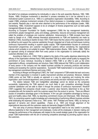 ISSN 2039‐2117                      Mediterranean Journal of Social Sciences                  Vol. 3 (4) January 2012          

the belief of an employee considering his individuality or value in the work assembly (Bandura, 1982, 1986;
Stryker, 1986). Employee involvement is described in process orientation but it can be referred to as a
motivational system (Leonard et al., 1995) or a participative organization (Scarselletta, 1999). According to
Lawler (1986), employee involvement consists of four distinct processes i.e. knowledge, power, information
and rewards. Rewards play a vital role when attached to the performance of the employee (Lawler, 1986;
Vandenberg, 1996). Involvement appears to be an amalgam of diverse programmes such as total quality
management (Bowen & Lawler, 1992).
According to European Foundation for Quality management (1999) the top management leadership,
commitment, people management, policy and strategy, partnership, resource and process management are
called the enablers of employee and customer satisfaction. Advancements in TQM concepts have been
made by Saraph et al., (1989) whereas theoretical advancements on TQM and leadership are made by
Waldman (1993). According to Sashkin & kiser (1991) TQM means that the culture of the organization should
be defined by and support the customer satisfaction through integrated set of tools and techniques involving
continuous improvement resulting in superior quality outputs. TQM implementation focuses on continuous
improvement programmes and customer management systems without considering the organizational
cultures which probably is not suitable for proper TQM implementation (Bushe, 1988; Garvin, 1986). TQM is
an approach aiming at enhanced effort from every person in the organization to continually satisfy the
customers (McAdam et al., 2002).
       According to Stalk et al., (1992) TQM is related to the clarity of the quality objectives determining the
efficacy of the organization whereas Kanji (1990) described TQM as to attain overall quality by engaging the
commitment of every individual. According to Oakland (1993) TQM is an effort to perk up the entire
organization’s efficacy, competitiveness and structure. Dale (1999) believed that TQM is a joint collaboration
of every person in the company and the related business activities for producing products and services
meeting and exceeding the customer expectations. Successful TQM implementation is not possible without
top management commitment Ramirez and Loney (1993)
       According to Morgan and Murgatroyd (1997), the “total” component of TQM entails that each and every
member of the organization is involved in quality improvement activities and practices. Moreover, Oakland
(1989) points out that TQM is actually an approach or a way for organizing and involving the entire
organization, each functional department, every process and activity and each individual working at any rank.
       The relation between TQM and Competitive advantage cannot be denied as the companies
successfully implementing the TQM approach are much likely to gain competitive advantage through
customer satisfaction and are able to retain it through the process of continuous improvement. Woodruff
(1997) suggested that companies should create a customer value hierarchy determined to line up their
competencies with the looked-for worth the customer expect from the product or service. There are different
causes of competitive advantage given in the literature. A firm can gain competitive advantage by having a
good and healthy status (Hall, 1992), by describing commitment (Caves and Ghemawat, 1992; Ghemawat,
1991), by comprising superior quality knowledge and understanding of performing different business activities
while eradicating the expenses (Teece et al., 1997; winter, 1987; Prahalad and Hamel, 1990), by having an
approach of dynamic and vibrant capabilities (Teece et al., 1997) and through alignment of the
organizational resources with the customers needs and demands (Seggie & Griffith 2008).
       This vast array of previous literature depicts that organizations need to be very careful in providing
effective leadership to their management and employees, involve all the employees in decision making and
manage the performance of the employees with respect to the overall strategic goals of the organization for
proper TQM implementation with the aim of achieving competitive advantage by providing superior value to
the customers.




                                                                                                                     87
 
