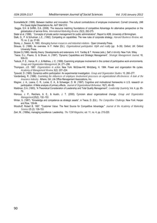 ISSN 2039‐2117                      Mediterranean Journal of Social Sciences                  Vol. 3 (4) January 2012          

Scarselletta,M. (1999). Between tradition and innovation: The cultural contradictions of employee involvement. Cornell University, UMI
        Pro Quest digital Dissertations No. AAT 9941210.
Seggie, S.H. & Griffith, D.A. (2008). The resource matching foundations of competitive Advantage An alternative perspective on the
        globalization of service firms. International Marketing Review, 25(3), 262-275.
Slater et al. (1998), ``Concepts of private sector management for public administrators'', Report to ADB, University of Birmingham.
Stalk, G., P. & Schulman, L.E., (1992), Competing on capabilities: The new rules of corporate strategy. Harvard Business Review, vol.
        70, no. 2, pp. 57-69.
Storey, J., Sission, K, 1993, Managing human resources and industrial relations. Open University Press.
Strauss, G. (1998). An overview. In F. Heller (Ed.), Organisational participation: Myth and reality (pp: 8–39). Oxford, UK: Oxford
        University Press.
Stryker,S.(1986). Identity theory: Developments and extensions. In K. Yardley & T. Honess (eds.), Self & Identity. New York: Wiley
Teece, D.J., Pisano, G. & Shuen, A. (1997). “Dynamic Capabilities and Strategic Management”. Strategic Management Journal, 18,
        509-33.
Tesluck, P. E., Vance, R. J., & Mathieu, J. E. (1999). Examining employee involvement in the context of participative work environments.
        Group and Organization Management, 24, 271–299.
Thompson, J.D. 1967. Organizations in action. New York: McGraw-Hill; Mintzberg, H. 1984. Power and organization life cycles.
        Academy of Management Review, 9(2): 207–224.
Tjosvold, D. (1985). Dynamics within participation: An experimental investigation. Group and Organization Studies, 10, 260–277.
Vandenberg, R. (1996). Examining the influences of employee involvement processes on organizational effectiveness: A look at the
        insurance industry. Athens, GA: Life Office Management Associations, Inc.
Wagner, J. A., Leana, C. R., Locke, E. A., & Schweiger, D. M. (1997). Cognitive and motivational frameworks in U.S. research on
        participation: A Meta analysis of primary effects. Journal of Organizational Behaviour, 18(7), 49–65.
Waldman, D.A. (1993), “A Theoretical Consideration of Leadership and Total Quality Management”, Leadership Quarterly, Vol. 4, pp. 65-
        79.
Wanous, J. P., Reichers, A. E., & Austin, J. T. (2000). Cynicism about organizational change. Group and Organization
        Management,25(2), 132–153.
Winter, S. (1987). “Knowledge and competence as strategic assets”, in Teece, D. (Ed.). The Competitive Challenge, New York: Harper
        and Row, 159-84.
Woodruff, Robert B. 1997. "Customer Value: The Next Source for Competitive Advantage." Journal of the Academy of Marketing
        Science 25 (2): 139-153.
Zairi, M., (1999a), managing excellence: Leadership, The TQM Magazine, vol. 11, no. 4, pp. 215-220.




90   
 