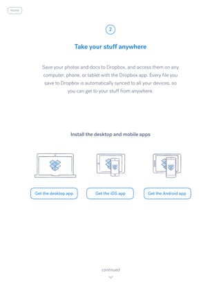 Save your photos and docs to Dropbox, and access them on any
computer, phone, or tablet with the Dropbox app. Every file you
save to Dropbox is automatically synced to all your devices, so
you can get to your stuff from anywhere.
Take your stuff anywhere
2
Get the desktop app Get the iOS app Get the Android app
continued
Install the desktop and mobile apps
home
 