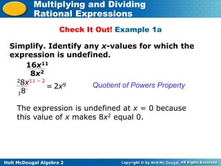 Holt McDougal Algebra 2
Multiplying and Dividing
Rational Expressions
Check It Out! Example 1a
Simplify. Identify any x-values for which the
expression is undefined.
Quotient of Powers Property
16x11
8x2
28x11 – 2
18
2x9
=
The expression is undefined at x = 0 because
this value of x makes 8x2 equal 0.
 