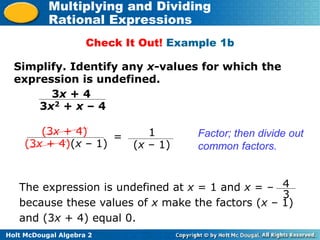 Holt McDougal Algebra 2
Multiplying and Dividing
Rational Expressions
Check It Out! Example 1b
Simplify. Identify any x-values for which the
expression is undefined.
3x + 4
3x2 + x – 4
(3x + 4)
(3x + 4)(x – 1)
Factor; then divide out
common factors.
= 1
(x – 1)
The expression is undefined at x = 1 and x = –
because these values of x make the factors (x – 1)
and (3x + 4) equal 0.
4
3
 