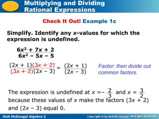 Holt McDougal Algebra 2
Multiplying and Dividing
Rational Expressions
Check It Out! Example 1c
Simplify. Identify any x-values for which the
expression is undefined.
6x2 + 7x + 2
6x2 – 5x – 5
(2x + 1)(3x + 2)
(3x + 2)(2x – 3)
Factor; then divide out
common factors.
= (2x + 1)
(2x – 3)
The expression is undefined at x =– and x =
because these values of x make the factors (3x + 2)
and (2x – 3) equal 0.
3
2
2
3
 