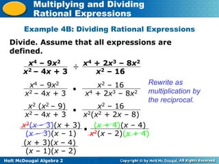 Holt McDougal Algebra 2
Multiplying and Dividing
Rational Expressions
Example 4B: Dividing Rational Expressions
x4 – 9x2
x2 – 4x + 3
÷ x4 + 2x3 – 8x2
x2 – 16
Divide. Assume that all expressions are
defined.
x4 – 9x2
x2 – 4x + 3
 x2 – 16
x4 + 2x3 – 8x2
Rewrite as
multiplication by
the reciprocal.
x2 (x2 – 9)
x2 – 4x + 3
 x2 – 16
x2(x2 + 2x – 8)
x2(x – 3)(x + 3)
(x – 3)(x – 1)
 (x + 4)(x – 4)
x2(x – 2)(x + 4)
(x + 3)(x – 4)
(x – 1)(x – 2)
 