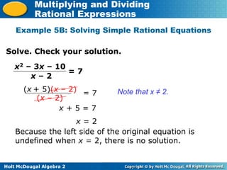 Holt McDougal Algebra 2
Multiplying and Dividing
Rational Expressions
Example 5B: Solving Simple Rational Equations
Solve. Check your solution.
Note that x ≠ 2.
x2 – 3x – 10
x – 2
= 7
(x + 5)(x – 2)
(x – 2)
= 7
x + 5 = 7
x = 2
Because the left side of the original equation is
undefined when x = 2, there is no solution.
 
