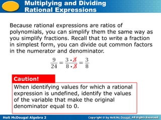 Holt McDougal Algebra 2
Multiplying and Dividing
Rational Expressions
When identifying values for which a rational
expression is undefined, identify the values
of the variable that make the original
denominator equal to 0.
Caution!
Because rational expressions are ratios of
polynomials, you can simplify them the same way as
you simplify fractions. Recall that to write a fraction
in simplest form, you can divide out common factors
in the numerator and denominator.
 