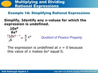 Holt McDougal Algebra 2
Multiplying and Dividing
Rational Expressions
Simplify. Identify any x-values for which the
expression is undefined.
Example 1A: Simplifying Rational Expressions
Quotient of Powers Property
10x8
6x4
510x8 – 4
36
5
3
x4
=
The expression is undefined at x = 0 because
this value of x makes 6x4 equal 0.
 